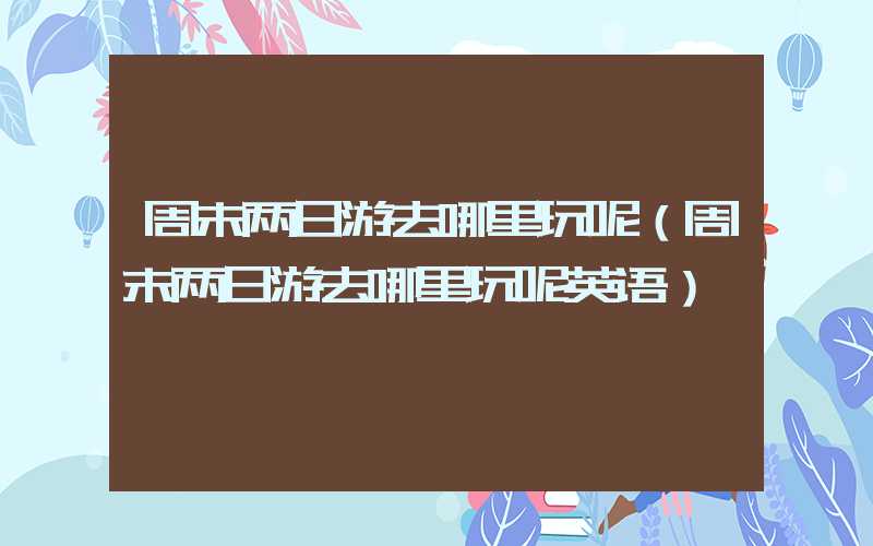周末两日游去哪里玩呢（周末两日游去哪里玩呢英语）
