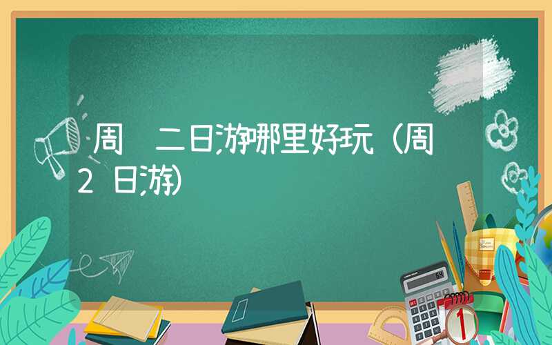 周边二日游哪里好玩(周边2日游)