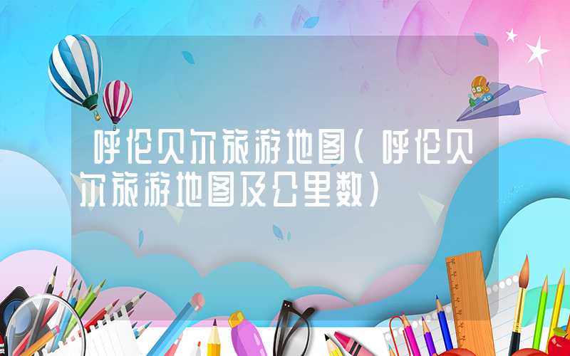 呼伦贝尔旅游地图（呼伦贝尔旅游地图及公里数）