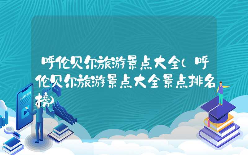 呼伦贝尔旅游景点大全（呼伦贝尔旅游景点大全景点排名榜）
