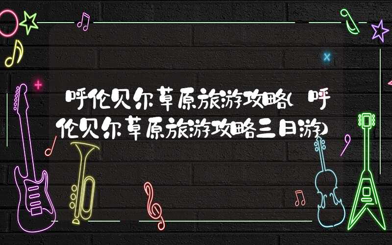 呼伦贝尔草原旅游攻略（呼伦贝尔草原旅游攻略三日游）