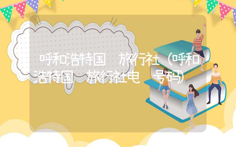 呼和浩特国际旅行社（呼和浩特国际旅行社电话号码）