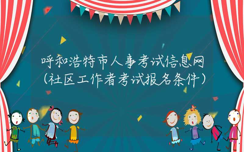 呼和浩特市人事考试信息网（社区工作者考试报名条件）