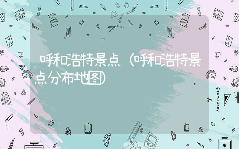 呼和浩特景点(呼和浩特景点分布地图)
