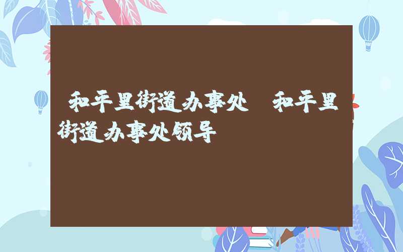 和平里街道办事处(和平里街道办事处领导)