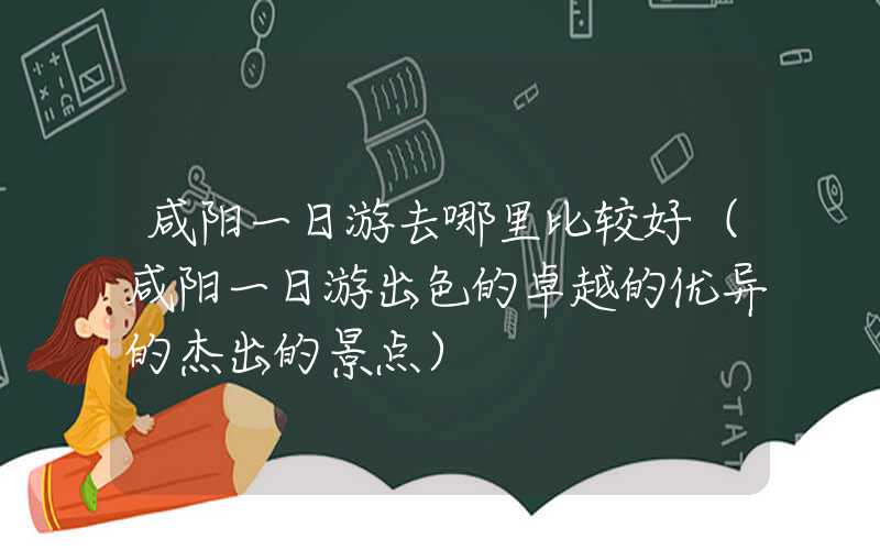 咸阳一日游去哪里比较好（咸阳一日游出色的卓越的优异的杰出的景点）