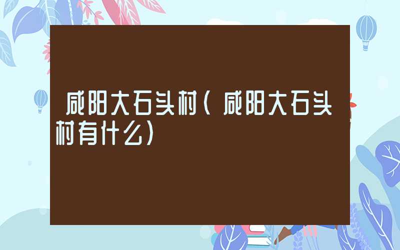 咸阳大石头村（咸阳大石头村有什么）