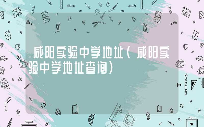 咸阳实验中学地址（咸阳实验中学地址查询）