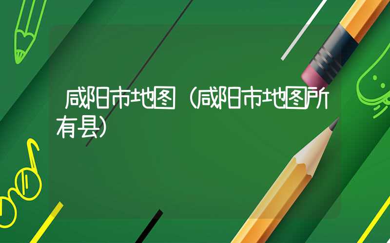 咸阳市地图（咸阳市地图所有县）