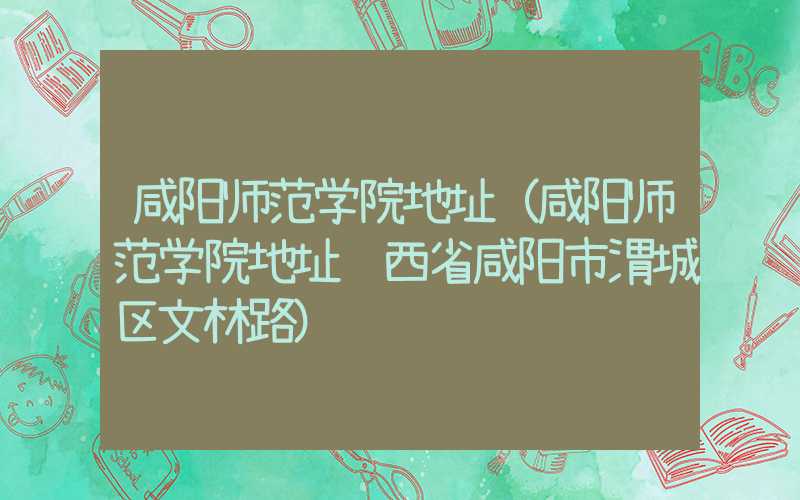 咸阳师范学院地址（咸阳师范学院地址陕西省咸阳市渭城区文林路）