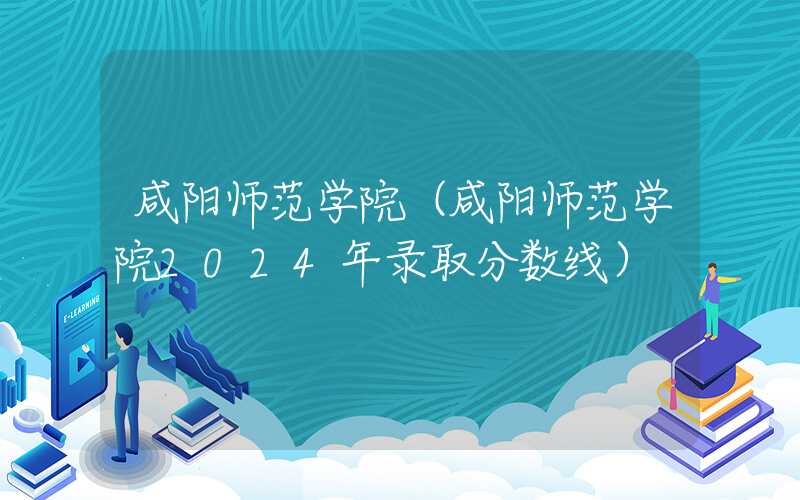 咸阳师范学院（咸阳师范学院2024年录取分数线）
