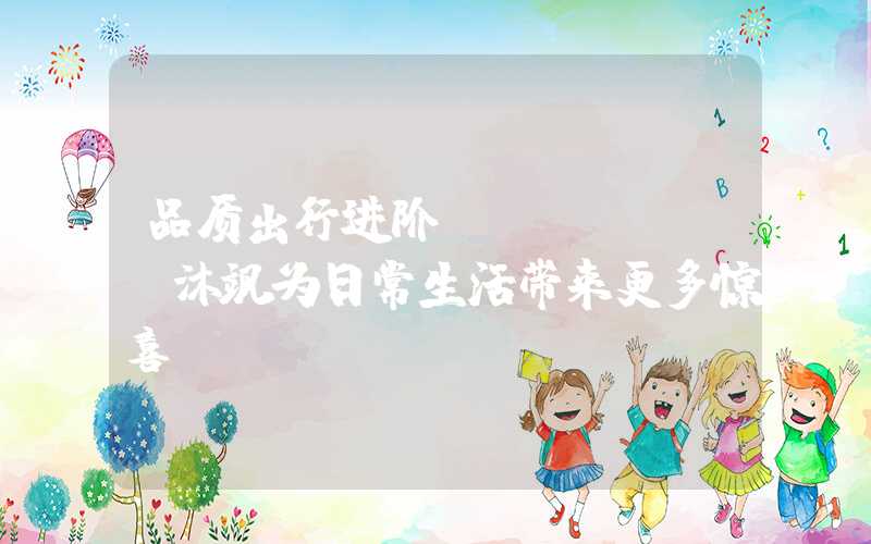 品质出行进阶，MUFASA沐飒为日常生活带来更多惊喜（）