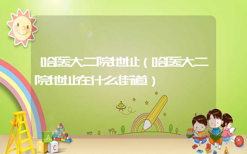 哈医大二院地址（哈医大二院地址在什么街道）