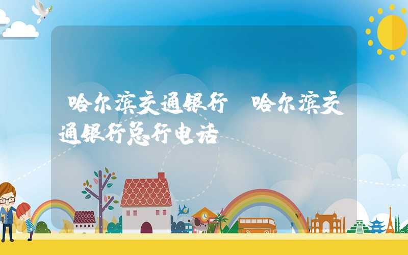 哈尔滨交通银行（哈尔滨交通银行总行电话）