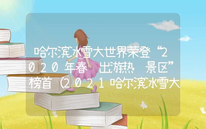 哈尔滨冰雪大世界荣登“2020年春节出游热门景区”榜首（2021哈尔滨冰雪大世界攻略）