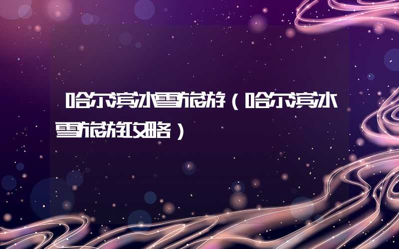 哈尔滨冰雪旅游（哈尔滨冰雪旅游攻略）
