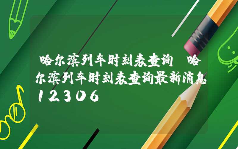 哈尔滨列车时刻表查询（哈尔滨列车时刻表查询最新消息12306）