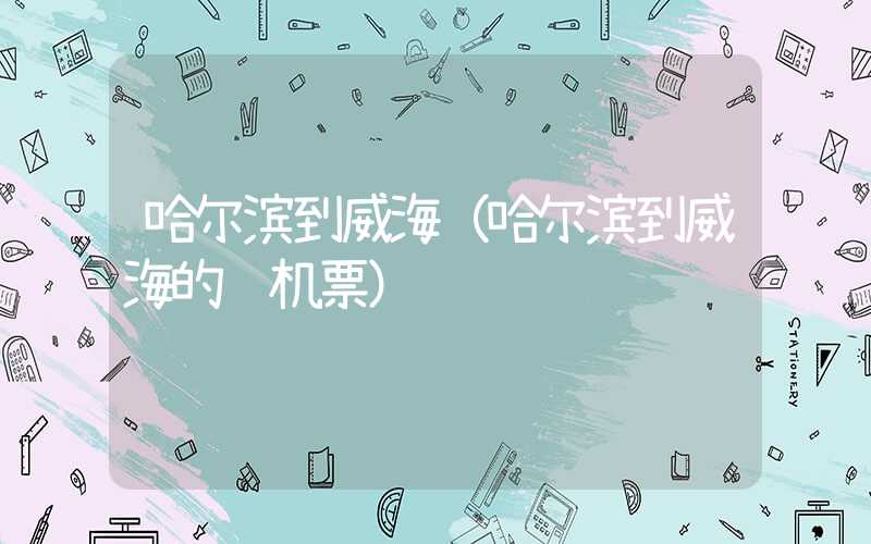 哈尔滨到威海（哈尔滨到威海的飞机票）