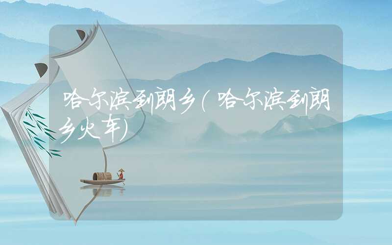 哈尔滨到朗乡（哈尔滨到朗乡火车）