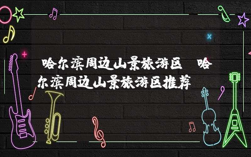 哈尔滨周边山景旅游区(哈尔滨周边山景旅游区推荐)