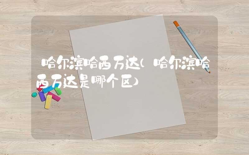 哈尔滨哈西万达（哈尔滨哈西万达是哪个区）