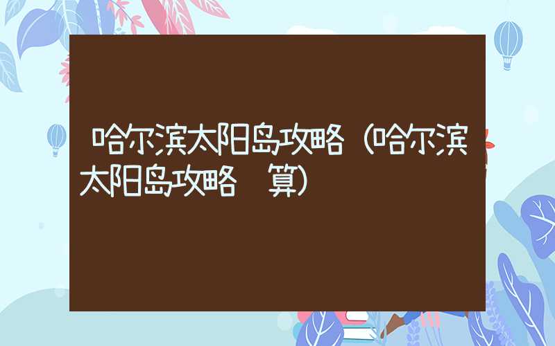 哈尔滨太阳岛攻略（哈尔滨太阳岛攻略预算）