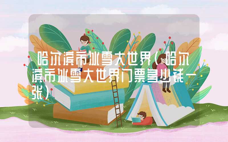 哈尔滨市冰雪大世界（哈尔滨市冰雪大世界门票多少钱一张）