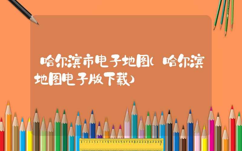 哈尔滨市电子地图（哈尔滨地图电子版下载）