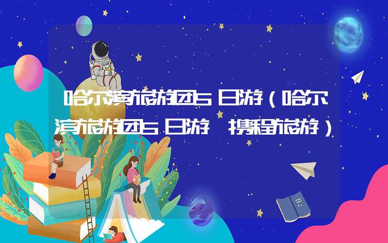 哈尔滨旅游团5日游（哈尔滨旅游团5日游 携程旅游）