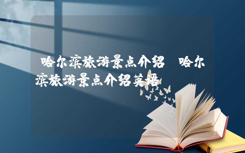 哈尔滨旅游景点介绍(哈尔滨旅游景点介绍英语)