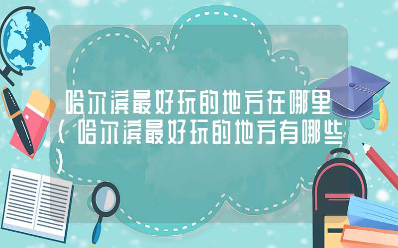 哈尔滨最好玩的地方在哪里(哈尔滨最好玩的地方有哪些)