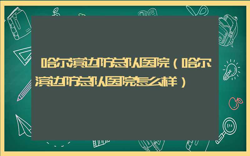 哈尔滨边防总队医院（哈尔滨边防总队医院怎么样）