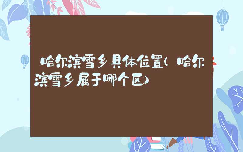 哈尔滨雪乡具体位置(哈尔滨雪乡属于哪个区)