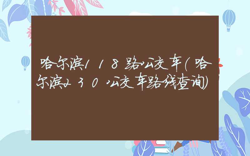 哈尔滨118路公交车（哈尔滨230公交车路线查询）