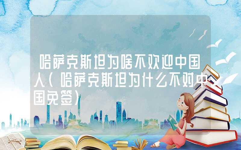 哈萨克斯坦为啥不欢迎中国人(哈萨克斯坦为什么不对中国免签)