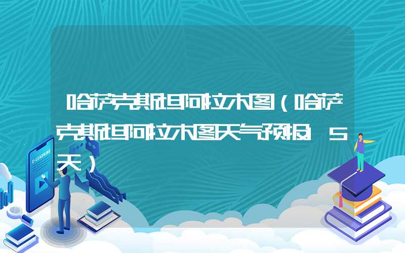 哈萨克斯坦阿拉木图（哈萨克斯坦阿拉木图天气预报15天）