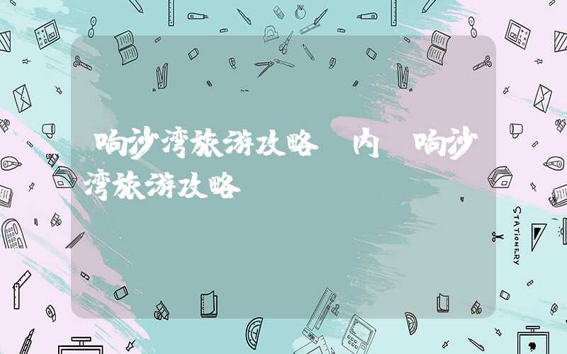 响沙湾旅游攻略（内蒙响沙湾旅游攻略）