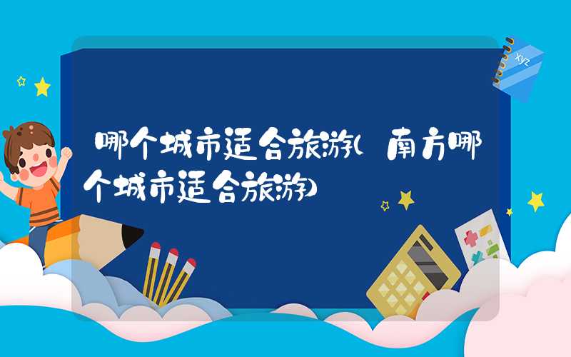 哪个城市适合旅游（南方哪个城市适合旅游）