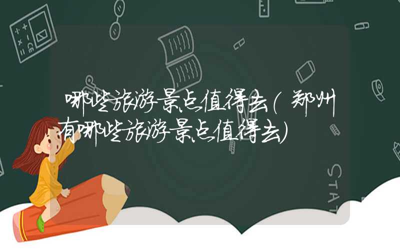 哪些旅游景点值得去(郑州有哪些旅游景点值得去)