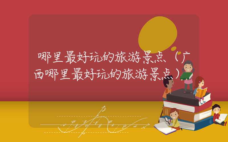 哪里最好玩的旅游景点(广西哪里最好玩的旅游景点)