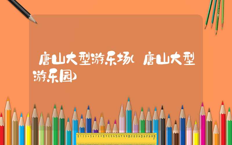 唐山大型游乐场（唐山大型游乐园）