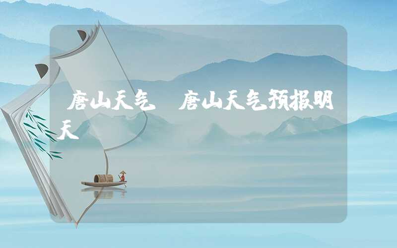 唐山天气（唐山天气预报明天）