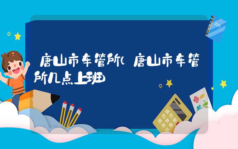 唐山市车管所（唐山市车管所几点上班）