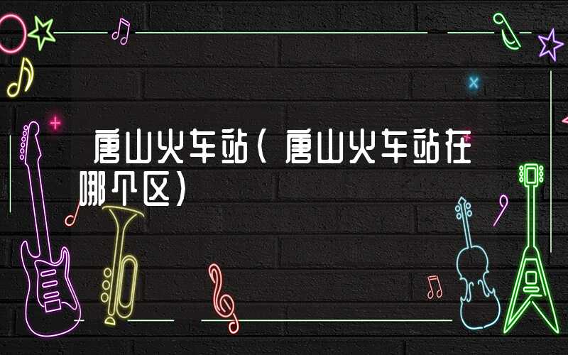 唐山火车站(唐山火车站在哪个区)