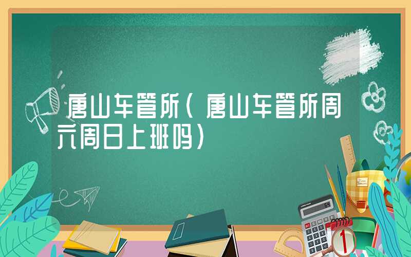 唐山车管所(唐山车管所周六周日上班吗)