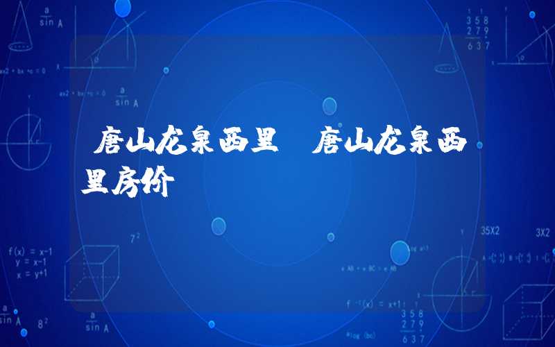唐山龙泉西里（唐山龙泉西里房价）