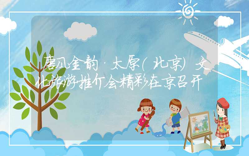 唐风金韵·太原（北京）文化旅游推介会精彩在京召开