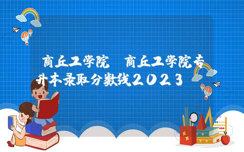 商丘工学院（商丘工学院专升本录取分数线2023）