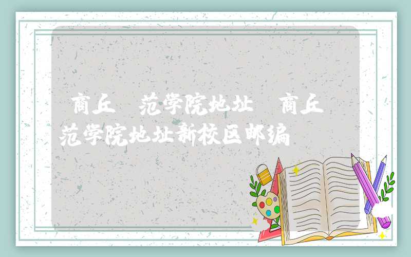 商丘师范学院地址（商丘师范学院地址新校区邮编）