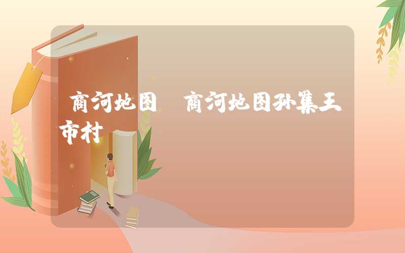 商河地图（商河地图孙集王市村）